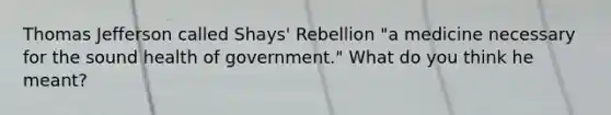 Thomas Jefferson called Shays' Rebellion "a medicine necessary for the sound health of government." What do you think he meant?