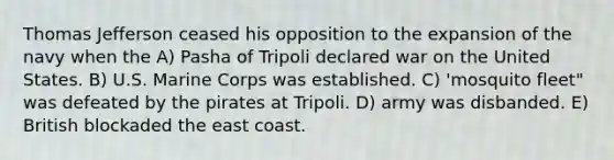 Thomas Jefferson ceased his opposition to the expansion of the navy when the A) Pasha of Tripoli declared war on the United States. B) U.S. Marine Corps was established. C) 'mosquito fleet" was defeated by the pirates at Tripoli. D) army was disbanded. E) British blockaded the east coast.