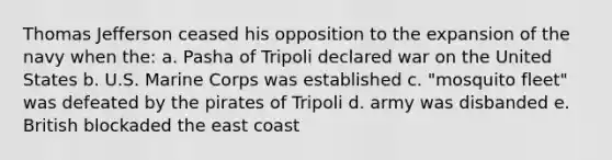 Thomas Jefferson ceased his opposition to the expansion of the navy when the: a. Pasha of Tripoli declared war on the United States b. U.S. Marine Corps was established c. "mosquito fleet" was defeated by the pirates of Tripoli d. army was disbanded e. British blockaded the east coast