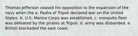 Thomas Jefferson ceased his opposition to the expansion of the navy when the a. Pasha of Tripoli declared war on the United States. b. U.S. Marine Corps was established. c. mosquito fleet was defeated by the pirates at Tripoli. d. army was disbanded. e. British blockaded the east coast.