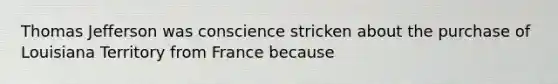 Thomas Jefferson was conscience stricken about the purchase of Louisiana Territory from France because