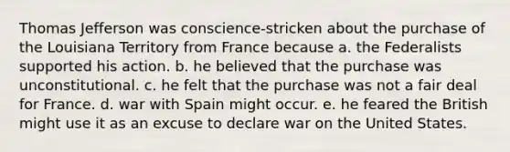 Thomas Jefferson was conscience-stricken about the purchase of the Louisiana Territory from France because a. the Federalists supported his action. b. he believed that the purchase was unconstitutional. c. he felt that the purchase was not a fair deal for France. d. war with Spain might occur. e. he feared the British might use it as an excuse to declare war on the United States.