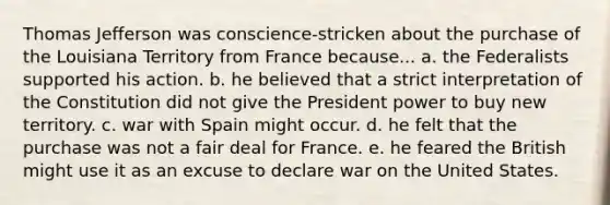 Thomas Jefferson was conscience-stricken about the purchase of the Louisiana Territory from France because... a. the Federalists supported his action. b. he believed that a strict interpretation of the Constitution did not give the President power to buy new territory. c. war with Spain might occur. d. he felt that the purchase was not a fair deal for France. e. he feared the British might use it as an excuse to declare war on the United States.