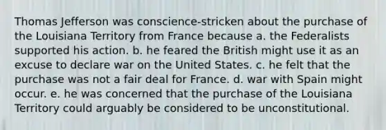 Thomas Jefferson was conscience-stricken about the purchase of the Louisiana Territory from France because a. the Federalists supported his action. b. he feared the British might use it as an excuse to declare war on the United States. c. he felt that the purchase was not a fair deal for France. d. war with Spain might occur. e. he was concerned that the purchase of the Louisiana Territory could arguably be considered to be unconstitutional.