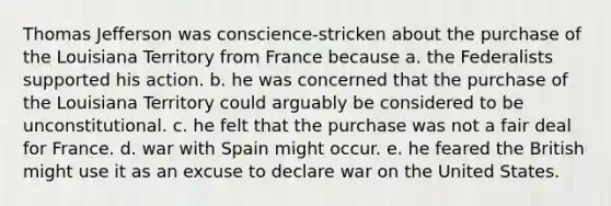 Thomas Jefferson was conscience-stricken about the purchase of the Louisiana Territory from France because a. the Federalists supported his action. b. he was concerned that the purchase of the Louisiana Territory could arguably be considered to be unconstitutional. c. he felt that the purchase was not a fair deal for France. d. war with Spain might occur. e. he feared the British might use it as an excuse to declare war on the United States.