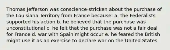 Thomas Jefferson was conscience-stricken about the purchase of the Louisiana Territory from France because: a. the Federalists supported his action b. he believed that the purchase was unconstitutional c. he felt that the purchase was not a fair deal for France d. war with Spain might occur e. he feared the British might use it as an exercise to declare war on the United States