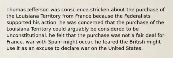 Thomas Jefferson was conscience-stricken about the purchase of the Louisiana Territory from France because the Federalists supported his action. he was concerned that the purchase of the Louisiana Territory could arguably be considered to be unconstitutional. he felt that the purchase was not a fair deal for France. war with Spain might occur. he feared the British might use it as an excuse to declare war on the United States.