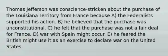 <a href='https://www.questionai.com/knowledge/kHyncoPsXv-thomas-jefferson' class='anchor-knowledge'>thomas jefferson</a> was conscience-stricken about the purchase of the Louisiana Territory from France because A) the Federalists supported his action. B) he believed that the purchase was unconstitutional. C) he felt that the purchase was not a fair deal for France. D) war with Spain might occur. E) he feared the British might use it as an exercise to declare war on the United States.