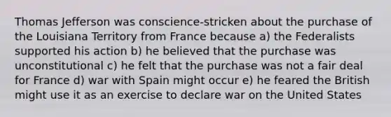 Thomas Jefferson was conscience-stricken about the purchase of the Louisiana Territory from France because a) the Federalists supported his action b) he believed that the purchase was unconstitutional c) he felt that the purchase was not a fair deal for France d) war with Spain might occur e) he feared the British might use it as an exercise to declare war on the United States