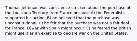 Thomas Jefferson was conscience-stricken about the purchase of the Louisiana Territory from France because A) the Federalists supported his action. B) he believed that the purchase was unconstitutional. C) he felt that the purchase was not a fair deal for France. D)war with Spain might occur. E) he feared the British might use it as an exercise to declare war on the United States.