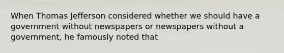 When Thomas Jefferson considered whether we should have a government without newspapers or newspapers without a government, he famously noted that