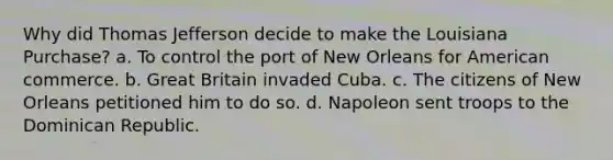 Why did Thomas Jefferson decide to make the Louisiana Purchase? a. To control the port of New Orleans for American commerce. b. Great Britain invaded Cuba. c. The citizens of New Orleans petitioned him to do so. d. Napoleon sent troops to the Dominican Republic.