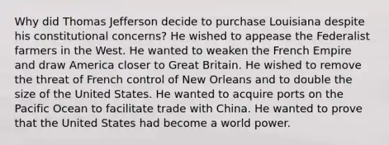 Why did Thomas Jefferson decide to purchase Louisiana despite his constitutional concerns? He wished to appease the Federalist farmers in the West. He wanted to weaken the French Empire and draw America closer to Great Britain. He wished to remove the threat of French control of New Orleans and to double the size of the United States. He wanted to acquire ports on the Pacific Ocean to facilitate trade with China. He wanted to prove that the United States had become a world power.