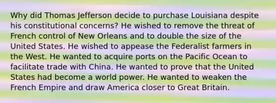 Why did Thomas Jefferson decide to purchase Louisiana despite his constitutional concerns? He wished to remove the threat of French control of New Orleans and to double the size of the United States. He wished to appease the Federalist farmers in the West. He wanted to acquire ports on the Pacific Ocean to facilitate trade with China. He wanted to prove that the United States had become a world power. He wanted to weaken the French Empire and draw America closer to Great Britain.