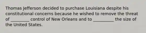 Thomas Jefferson decided to purchase Louisiana despite his constitutional concerns because he wished to remove the threat of _________ control of New Orleans and to __________ the size of the United States.