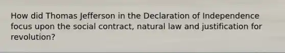 How did Thomas Jefferson in the Declaration of Independence focus upon the social contract, natural law and justification for revolution?