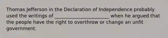 Thomas Jefferson in the Declaration of Independence probably used the writings of _______________________ when he argued that the people have the right to overthrow or change an unfit government.