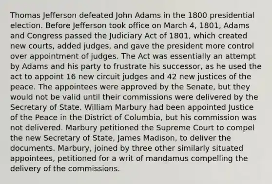 Thomas Jefferson defeated John Adams in the 1800 presidential election. Before Jefferson took office on March 4, 1801, Adams and Congress passed the Judiciary Act of 1801, which created new courts, added judges, and gave the president more control over appointment of judges. The Act was essentially an attempt by Adams and his party to frustrate his successor, as he used the act to appoint 16 new circuit judges and 42 new justices of the peace. The appointees were approved by the Senate, but they would not be valid until their commissions were delivered by the Secretary of State. William Marbury had been appointed Justice of the Peace in the District of Columbia, but his commission was not delivered. Marbury petitioned the Supreme Court to compel the new Secretary of State, James Madison, to deliver the documents. Marbury, joined by three other similarly situated appointees, petitioned for a writ of mandamus compelling the delivery of the commissions.