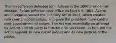 Thomas Jefferson defeated John Adams in the 1800 presidential election. Before Jefferson took office on March 4, 1801, Adams and Congress passed the Judiciary Act of 1801, which created new courts, added judges, and gave the president more control over appointment of judges. The Act was essentially an attempt by Adams and his party to frustrate his successor, as he used the act to appoint 16 new circuit judges and 42 new justices of the peace.