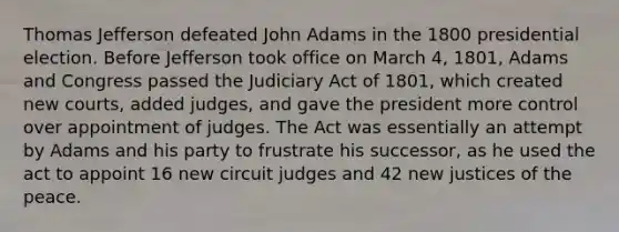 Thomas Jefferson defeated John Adams in the 1800 presidential election. Before Jefferson took office on March 4, 1801, Adams and Congress passed the Judiciary Act of 1801, which created new courts, added judges, and gave the president more control over appointment of judges. The Act was essentially an attempt by Adams and his party to frustrate his successor, as he used the act to appoint 16 new circuit judges and 42 new justices of the peace.