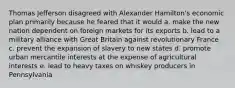 Thomas Jefferson disagreed with Alexander Hamilton's economic plan primarily because he feared that it would a. make the new nation dependent on foreign markets for its exports b. lead to a military alliance with Great Britain against revolutionary France c. prevent the expansion of slavery to new states d. promote urban mercantile interests at the expense of agricultural interests e. lead to heavy taxes on whiskey producers in Pennsylvania