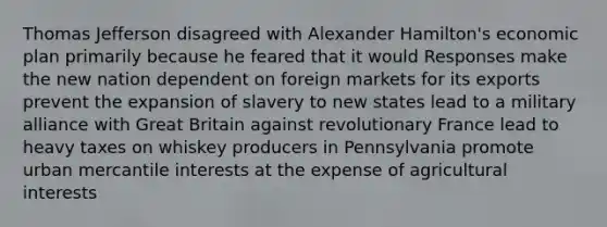 Thomas Jefferson disagreed with Alexander Hamilton's economic plan primarily because he feared that it would Responses make the new nation dependent on foreign markets for its exports prevent the expansion of slavery to new states lead to a military alliance with Great Britain against revolutionary France lead to heavy taxes on whiskey producers in Pennsylvania promote urban mercantile interests at the expense of agricultural interests