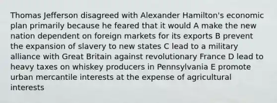 Thomas Jefferson disagreed with Alexander Hamilton's economic plan primarily because he feared that it would A make the new nation dependent on foreign markets for its exports B prevent the expansion of slavery to new states C lead to a military alliance with Great Britain against revolutionary France D lead to heavy taxes on whiskey producers in Pennsylvania E promote urban mercantile interests at the expense of agricultural interests