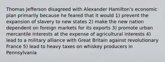 Thomas Jefferson disagreed with Alexander Hamilton's economic plan primarily because he feared that it would 1) prevent the expansion of slavery to new states 2) make the new nation dependent on foreign markets for its exports 3) promote urban mercantile interests at the expense of agricultural interests 4) lead to a military alliance with Great Britain against revolutionary France 5) lead to heavy taxes on whiskey producers in Pennsylvania