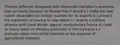 Thomas Jefferson disagreed with Alexander Hamilton's economic plan primarily because he feared that it would a.) make the new nation dependent on foreign markets for its exports b.) prevent the expansion of slavery to new states c.) lead to a military alliance with Great Britain against revolutionary France d.) lead to heavy taxes on whiskey producers in Pennsylvania e.) promote urban mercantile interests at the expense of agricultural interests