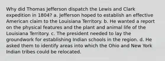 Why did Thomas Jefferson dispatch the Lewis and Clark expedition in 1804? a. Jefferson hoped to establish an effective American claim to the Louisiana Territory. b. He wanted a report on the physical features and the plant and animal life of the Louisiana Territory. c. The president needed to lay the groundwork for establishing Indian schools in the region. d. He asked them to identify areas into which the Ohio and New York Indian tribes could be relocated.