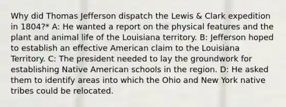 Why did Thomas Jefferson dispatch the Lewis & Clark expedition in 1804?* A: He wanted a report on the physical features and the plant and animal life of the Louisiana territory. B: Jefferson hoped to establish an effective American claim to the Louisiana Territory. C: The president needed to lay the groundwork for establishing Native American schools in the region. D: He asked them to identify areas into which the Ohio and New York native tribes could be relocated.