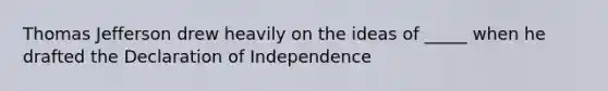 Thomas Jefferson drew heavily on the ideas of _____ when he drafted the Declaration of Independence