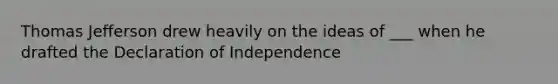 Thomas Jefferson drew heavily on the ideas of ___ when he drafted the Declaration of Independence