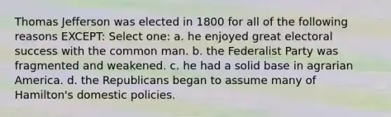 Thomas Jefferson was elected in 1800 for all of the following reasons EXCEPT: Select one: a. he enjoyed great electoral success with the common man. b. the Federalist Party was fragmented and weakened. c. he had a solid base in agrarian America. d. the Republicans began to assume many of Hamilton's domestic policies.