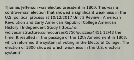 Thomas Jefferson was elected president in 1800. This was a controversial election that showed a significant weakness in the U.S. political process at 10/12/2017 Unit 2 Review - American Revolution and Early American Republic: College American History I Independent Study https://rs-wolves.instructure.com/courses/5750/quizzes/4451 12/43 the time. It resulted in the passage of the 12th Amendment in 1803, which reformed the system of voting in the Electoral College. The election of 1800 showed which weakness in the U.S. electoral system?