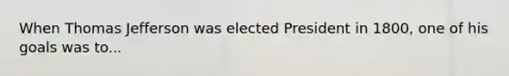 When Thomas Jefferson was elected President in 1800, one of his goals was to...