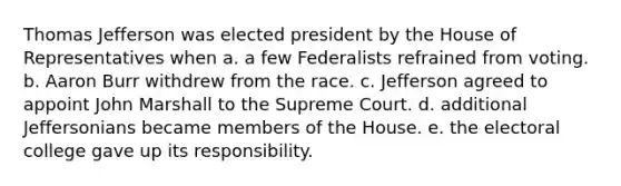 Thomas Jefferson was elected president by the House of Representatives when a. a few Federalists refrained from voting. b. Aaron Burr withdrew from the race. c. Jefferson agreed to appoint John Marshall to the Supreme Court. d. additional Jeffersonians became members of the House. e. the electoral college gave up its responsibility.