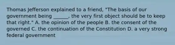 Thomas Jefferson explained to a friend, "The basis of our government being ______, the very first object should be to keep that right." A. the opinion of the people B. the consent of the governed C. the continuation of the Constitution D. a very strong federal government