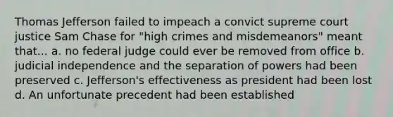 Thomas Jefferson failed to impeach a convict supreme court justice Sam Chase for "high crimes and misdemeanors" meant that... a. no federal judge could ever be removed from office b. judicial independence and the separation of powers had been preserved c. Jefferson's effectiveness as president had been lost d. An unfortunate precedent had been established