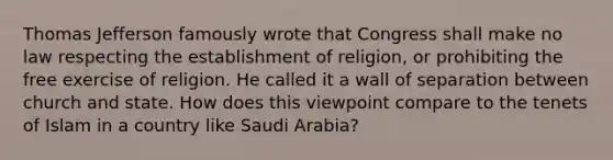 Thomas Jefferson famously wrote that Congress shall make no law respecting the establishment of religion, or prohibiting the free exercise of religion. He called it a wall of separation between church and state. How does this viewpoint compare to the tenets of Islam in a country like Saudi Arabia?