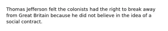 Thomas Jefferson felt the colonists had the right to break away from Great Britain because he did not believe in the idea of a social contract.