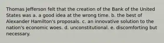 Thomas Jefferson felt that the creation of the Bank of the United States was a. a good idea at the wrong time. b. the best of Alexander Hamilton's proposals. c. an innovative solution to the nation's economic woes. d. unconstitutional. e. discomforting but necessary.