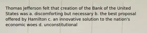 Thomas Jefferson felt that creation of the Bank of the United States was a. discomforting but necessary b. the best proposal offered by Hamilton c. an innovative solution to the nation's economic woes d. unconstitutional