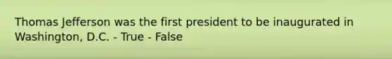 Thomas Jefferson was the first president to be inaugurated in Washington, D.C. - True - False