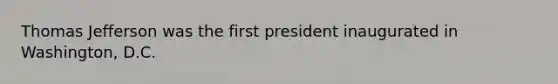 Thomas Jefferson was the first president inaugurated in Washington, D.C.