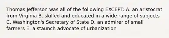 Thomas Jefferson was all of the following EXCEPT: A. an aristocrat from Virginia B. skilled and educated in a wide range of subjects C. Washington's Secretary of State D. an admirer of small farmers E. a staunch advocate of urbanization