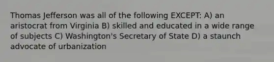 Thomas Jefferson was all of the following EXCEPT: A) an aristocrat from Virginia B) skilled and educated in a wide range of subjects C) Washington's Secretary of State D) a staunch advocate of urbanization