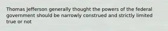 Thomas Jefferson generally thought the powers of the federal government should be narrowly construed and strictly limited true or not