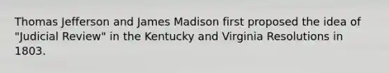 Thomas Jefferson and James Madison first proposed the idea of "Judicial Review" in the Kentucky and Virginia Resolutions in 1803.