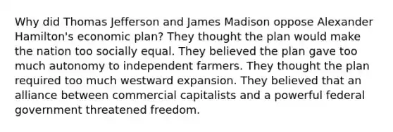 Why did Thomas Jefferson and James Madison oppose Alexander Hamilton's economic plan? They thought the plan would make the nation too socially equal. They believed the plan gave too much autonomy to independent farmers. They thought the plan required too much westward expansion. They believed that an alliance between commercial capitalists and a powerful federal government threatened freedom.